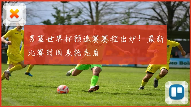 男篮世界杯预选赛赛程出炉！最新比赛时间表抢先看